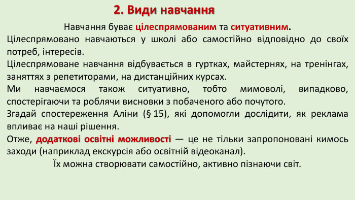 2. Види навчання. Навчання буває цілеспрямованим та ситуативним. Цілеспрямовано навчаються у школі або самостійно відповідно до своїх потреб, інтересів. Цілеспрямоване навчання відбувається в гуртках, майстернях, на тренінгах, заняттях з репетиторами, на дистанційних курсах. Ми навчаємося також ситуативно, тобто мимоволі, випадково, спостерігаючи та роблячи висновки з побаченого або почутого. Згадай спостереження Аліни (§ 15), які допомогли дослідити, як реклама впливає на наші рішення. Отже, додаткові освітні можливості — це не тільки запропоновані кимось заходи (наприклад екскурсія або освітній відеоканал). Їх можна створювати самостійно, активно пізнаючи світ.