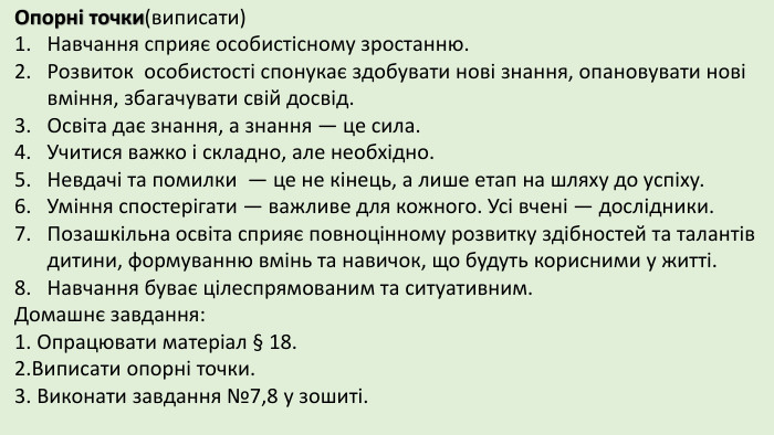 Опорні точки(виписати)Навчання сприяє особистісному зростанню. Розвиток особистості спонукає здобувати нові знання, опановувати нові вміння, збагачувати свій досвід. Освіта дає знання, а знання — це сила. Учитися важко і складно, але необхідно. Невдачі та помилки — це не кінець, а лише етап на шляху до успіху. Уміння спостерігати — важливе для кожного. Усі вчені — дослідники. Позашкільна освіта сприяє повноцінному розвитку здібностей та талантів дитини, формуванню вмінь та навичок, що будуть корисними у житті. Навчання буває цілеспрямованим та ситуативним. Домашнє завдання:1. Опрацювати матеріал § 18.2. Виписати опорні точки.3. Виконати завдання №7,8 у зошиті. 