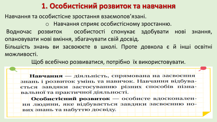 1. Особистісний розвиток та навчання. Навчання та особистісне зростання взаємопов’язані. Навчання сприяє особистісному зростанню. Водночас розвиток особистості спонукає здобувати нові знання, опановувати нові вміння, збагачувати свій досвід. Більшість знань ви засвоюєте в школі. Проте довкола є й інші освітні можливості. Щоб всебічно розвиватися, потрібно їх використовувати.