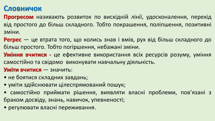Словничок. Прогресом називають розвиток по висхідній лінії, удосконалення, перехід від простого до більш складного. Тобто покрашення, поліпшення, позитивні зміни. Регрес — це втрата того, що колись знав і вмів, рух від більш складного до більш простого. Тобто погіршення, небажані зміни. Уміння вчитися - це ефективне використання всіх ресурсів розуму, уміння самостійно та свідомо виконувати навчальну діяльність. Уміти вчитися — значить: • не боятися складних завдань; • уміти здійснювати цілеспрямований пошук; • самостійно приймати рішення, виявляти власні проблеми, пов’язані з браком досвіду, знань, навичок, упевненості; • регулювати власні переживання.