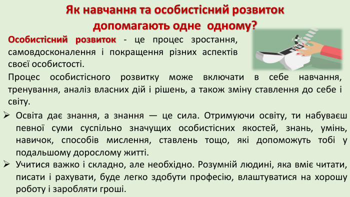 Як навчання та особистісний розвиток допомагають одне одному?Особистісний розвиток - це процес зростання, самовдосконалення і покращення різних аспектів своєї особистості. Процес особистісного розвитку може включати в себе навчання, тренування, аналіз власних дій і рішень, а також зміну ставлення до себе і світу. Освіта дає знання, а знання — це сила. Отримуючи освіту, ти набуваєш певної суми суспільно значущих особистісних якостей, знань, умінь, навичок, способів мислення, ставлень тощо, які допоможуть тобі у подальшому дорослому житті. Учитися важко і складно, але необхідно. Розумній людині, яка вміє читати, писати і рахувати, буде легко здобути професію, влаштуватися на хорошу роботу і заробляти гроші. 