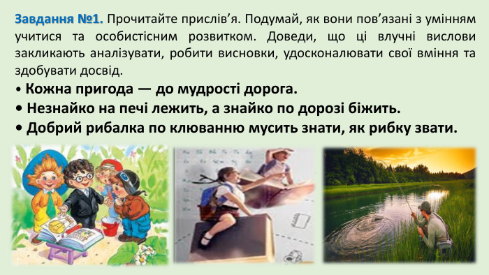 Завдання №1. Прочитайте прислів’я. Подумай, як вони пов’язані з умінням учитися та особистісним розвитком. Доведи, що ці влучні вислови закликають аналізувати, робити висновки, удосконалювати свої вміння та здобувати досвід.• Кожна пригода — до мудрості дорога.• Незнайко на печі лежить, а знайко по дорозі біжить.• Добрий рибалка по клюванню мусить знати, як рибку звати.
