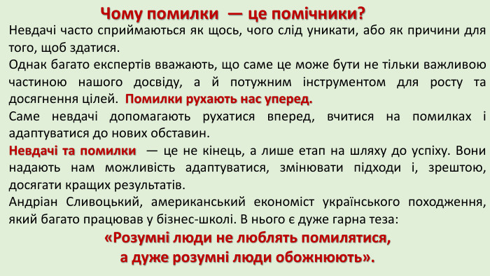Чому помилки — це помічники?Невдачі часто сприймаються як щось, чого слід уникати, або як причини для того, щоб здатися. Однак багато експертів вважають, що саме це може бути не тільки важливою частиною нашого досвіду, а й потужним інструментом для росту та досягнення цілей. Помилки рухають нас уперед. Саме невдачі допомагають рухатися вперед, вчитися на помилках і адаптуватися до нових обставин. Невдачі та помилки — це не кінець, а лише етап на шляху до успіху. Вони надають нам можливість адаптуватися, змінювати підходи і, зрештою, досягати кращих результатів. Андріан Сливоцький, американський економіст українського походження, який багато працював у бізнес-школі. В нього є дуже гарна теза: «Розумні люди не люблять помилятися, а дуже розумні люди обожнюють». 