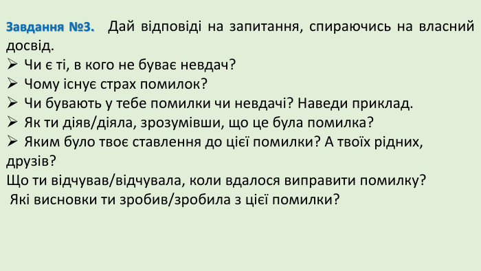 Завдання №3. Дай відповіді на запитання, спираючись на власний досвід. Чи є ті, в кого не буває невдач? Чому існує страх помилок?Чи бувають у тебе помилки чи невдачі? Наведи приклад. Як ти діяв/діяла, зрозумівши, що це була помилка?Яким було твоє ставлення до цієї помилки? А твоїх рідних, друзів?Що ти відчував/відчувала, коли вдалося виправити помилку? Які висновки ти зробив/зробила з цієї помилки?