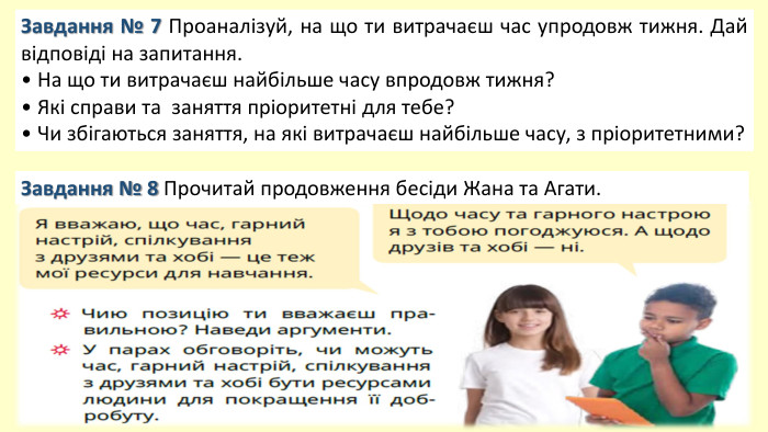 Завдання № 7 Проаналізуй, на що ти витрачаєш час упродовж тижня. Дай відповіді на запитання.• На що ти витрачаєш найбільше часу впродовж тижня?• Які справи та заняття пріоритетні для тебе?• Чи збігаються заняття, на які витрачаєш найбільше часу, з пріоритетними?Завдання № 8 Прочитай продовження бесіди Жана та Агати.
