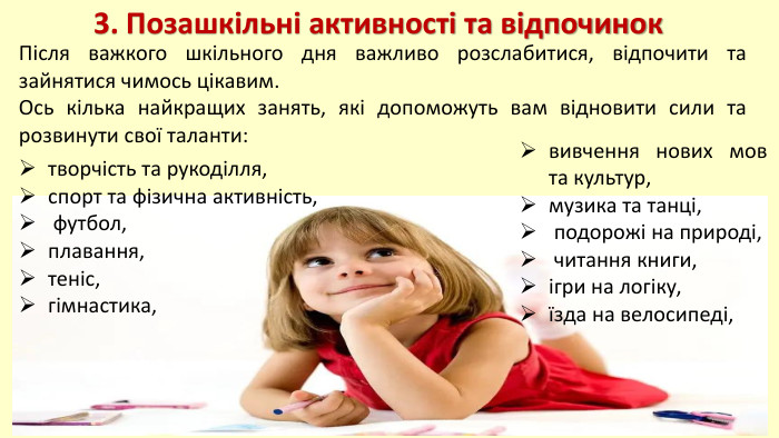 3. Позашкільні активності та відпочинок. Після важкого шкільного дня важливо розслабитися, відпочити та зайнятися чимось цікавим. Ось кілька найкращих занять, які допоможуть вам відновити сили та розвинути свої таланти: вивчення нових мов та культур,музика та танці, подорожі на природі, читання книги,ігри на логіку,їзда на велосипеді,творчість та рукоділля,спорт та фізична активність, футбол,плавання,теніс,гімнастика,