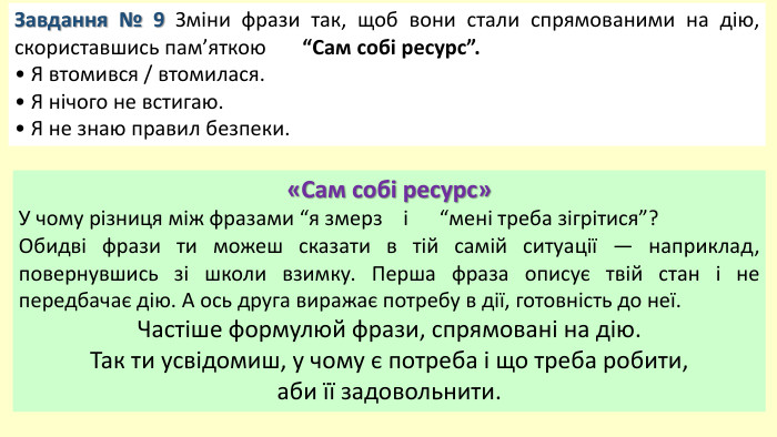 Завдання № 9 Зміни фрази так, щоб вони стали спрямованими на дію, скориставшись пам’яткою “Сам собі ресурс”.• Я втомився / втомилася.• Я нічого не встигаю.• Я не знаю правил безпеки.«Сам собі ресурс»У чому різниця між фразами “я змерз і “мені треба зігрітися”? Обидві фрази ти можеш сказати в тій самій ситуації — наприклад, повернувшись зі школи взимку. Перша фраза описує твій стан і не передбачає дію. А ось друга виражає потребу в дії, готовність до неї. Частіше формулюй фрази, спрямовані на дію. Так ти усвідомиш, у чому є потреба і що треба робити, аби її задовольнити.