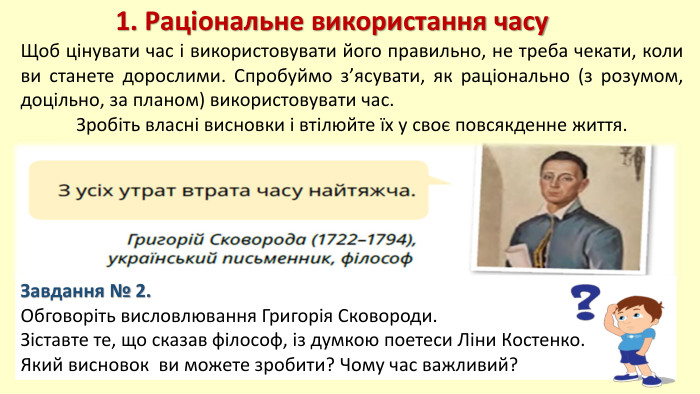 1. Раціональне використання часу. Щоб цінувати час і використовувати його правильно, не треба чекати, коли ви станете дорослими. Спробуймо з’ясувати, як раціонально (з розумом, доцільно, за планом) використовувати час. Зробіть власні висновки і втілюйте їх у своє повсякденне життя. Завдання № 2. Обговоріть висловлювання Григорія Сковороди. Зіставте те, що сказав філософ, із думкою поетеси Ліни Костенко. Який висновок ви можете зробити? Чому час важливий?