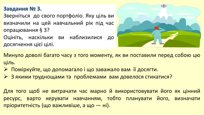 Завдання № 3. Зверніться до свого портфоліо. Яку ціль ви визначили на цей навчальний рік під час опрацювання § 3? Оцініть, наскільки ви наблизилися до досягнення цієї цілі. Минуло доволі багато часу з того моменту, як ви поставили перед собою цю ціль. Поміркуйте, що допомагало і що заважало вам її досягти. З якими труднощами та проблемами вам довелося стикатися?Для того щоб не витрачати час марно й використовувати його як цінний ресурс, варто керувати навчанням, тобто планувати його, визначати пріоритетність (що важливіше, а що — ні).