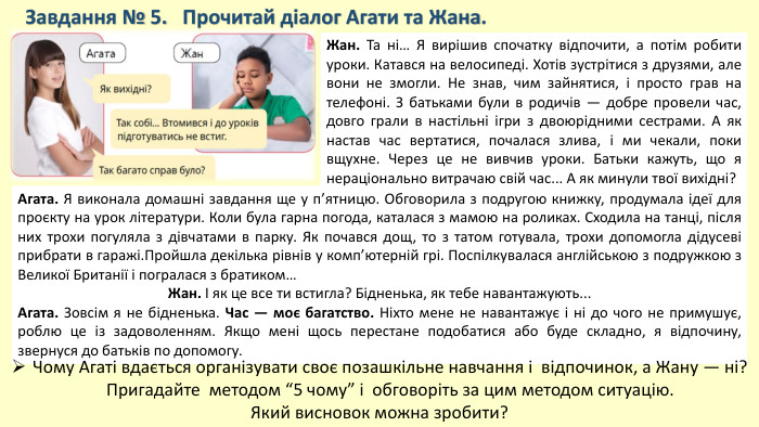 Завдання № 5. Прочитай діалог Агати та Жана. Жан. Та ні… Я вирішив спочатку відпочити, а потім робити уроки. Катався на велосипеді. Хотів зустрітися з друзями, але вони не змогли. Не знав, чим зайнятися, і просто грав на телефоні. З батьками були в родичів — добре провели час, довго грали в настільні ігри з двоюрідними сестрами. А як настав час вертатися, почалася злива, і ми чекали, поки вщухне. Через це не вивчив уроки. Батьки кажуть, що я нераціонально витрачаю свій час... А як минули твої вихідні?Агата. Я виконала домашні завдання ще у п’ятницю. Обговорила з подругою книжку, продумала ідеї для проєкту на урок літератури. Коли була гарна погода, каталася з мамою на роликах. Сходила на танці, після них трохи погуляла з дівчатами в парку. Як почався дощ, то з татом готувала, трохи допомогла дідусеві прибрати в гаражі. Пройшла декілька рівнів у комп’ютерній грі. Поспілкувалася англійською з подружкою з Великої Британії і погралася з братиком…Жан. І як це все ти встигла? Бідненька, як тебе навантажують... Агата. Зовсім я не бідненька. Час — моє багатство. Ніхто мене не навантажує і ні до чого не примушує, роблю це із задоволенням. Якщо мені щось перестане подобатися або буде складно, я відпочину, звернуся до батьків по допомогу. Чому Агаті вдається організувати своє позашкільне навчання і відпочинок, а Жану — ні? Пригадайте методом “5 чому” і обговоріть за цим методом ситуацію. Який висновок можна зробити?