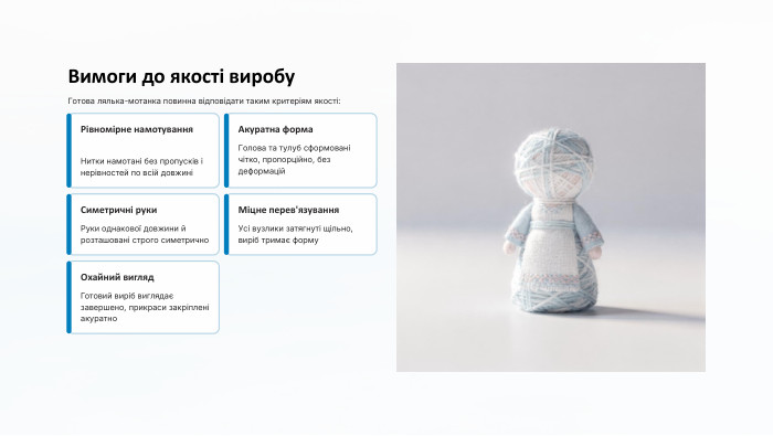 Вимоги до якості виробу. Готова лялька-мотанка повинна відповідати таким критеріям якості: Рівномірне намотування. Нитки намотані без пропусків і нерівностей по всій довжиніАкуратна форма. Голова та тулуб сформовані чітко, пропорційно, без деформацій. Симетричні руки. Руки однакової довжини й розташовані строго симетрично. Міцне перев'язування. Усі вузлики затягнуті щільно, виріб тримає форму. Охайний вигляд. Готовий виріб виглядає завершено, прикраси закріплені акуратно
