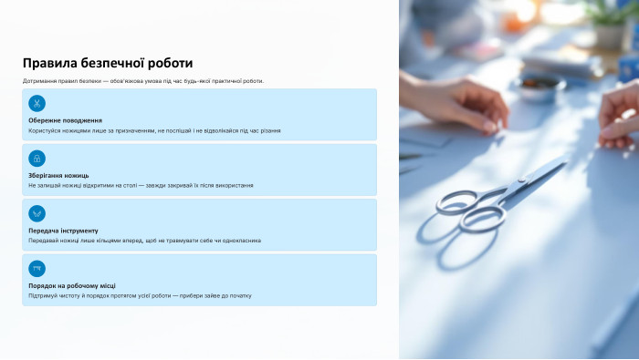Правила безпечної роботи. Дотримання правил безпеки — обов'язкова умова під час будь-якої практичної роботи. Обережне поводження. Користуйся ножицями лише за призначенням, не поспішай і не відволікайся під час різання. Зберігання ножиць. Не залишай ножиці відкритими на столі — завжди закривай їх після використання. Передача інструменту. Передавай ножиці лише кільцями вперед, щоб не травмувати себе чи однокласника. Порядок на робочому місціПідтримуй чистоту й порядок протягом усієї роботи — прибери зайве до початку