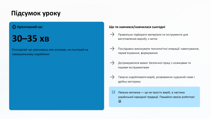 Підсумок уроку⏱ Орієнтовний час30–35 хв. Розподіляй час рівномірно між етапами, не поспішай на завершальному оздобленніЩо ти навчився/навчилася сьогодніПравильно підбирати матеріали та інструменти для виготовлення виробу з ниток. Послідовно виконувати технологічні операції: намотування, перев'язування, формування. Дотримуватися вимог безпечної праці з ножицями та іншими інструментами. Творчо оздоблювати виріб, розвиваючи художній смак і дрібну моторику. Лялька-мотанка — це не просто виріб, а частина української народної традиції. Пишайся своєю роботою! 🌻