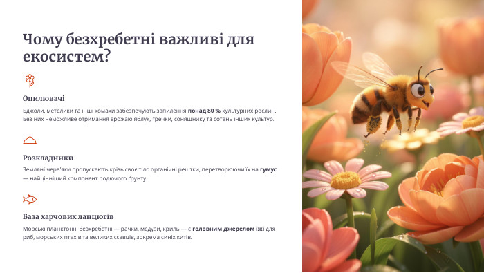 Чому безхребетні важливі для екосистем?ОпилювачіБджоли, метелики та інші комахи забезпечують запилення понад 80 % культурних рослин. Без них неможливе отримання врожаю яблук, гречки, соняшнику та сотень інших культур. Розкладники. Земляні черв'яки пропускають крізь своє тіло органічні рештки, перетворюючи їх на гумус — найцінніший компонент родючого ґрунту. База харчових ланцюгів. Морські планктонні безхребетні — рачки, медузи, криль — є головним джерелом їжі для риб, морських птахів та великих ссавців, зокрема синіх китів.