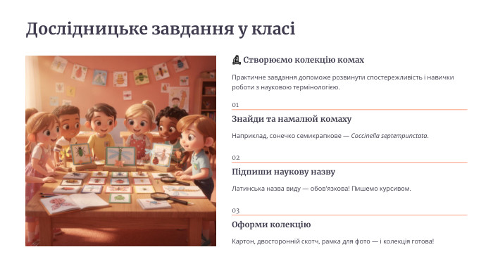 Дослідницьке завдання у класі🔬 Створюємо колекцію комах. Практичне завдання допоможе розвинути спостережливість і навички роботи з науковою термінологією.01 Знайди та намалюй комаху. Наприклад, сонечко семикрапкове — Coccinella septempunctata.02 Підпиши наукову назву. Латинська назва виду — обов'язкова! Пишемо курсивом.03 Оформи колекцію. Картон, двосторонній скотч, рамка для фото — і колекція готова!