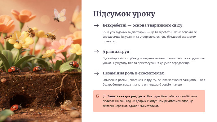 Підсумок уроку. Безхребетні — основа тваринного світу95 % усіх відомих видів тварин — це безхребетні. Вони освоїли всі середовища існування та утворюють основу більшості екосистем планети.9 різних груп. Від найпростіших губок до складних членистоногих — кожна група має унікальну будову тіла та пристосування до умов середовища. Незамінна роль в екосистемах. Опилення рослин, збагачення ґрунту, основа харчових ланцюгів — без безхребетних наша планета виглядала б зовсім інакше.💬 Запитання для роздумів: Яка група безхребетних найбільше впливає на ваш сад чи дворик і чому? Поміркуйте: можливо, це земляні черв'яки, бджоли чи метелики?